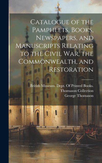 Catalogue of the Pamphlets, Books, Newspapers, and Manuscripts Relating to the Civil War, the Commonwealth, and Restoration Catalogue of the Pamphlets, Books, Newspapers, and Manuscripts Relating to the Civil War, the Commonwealth, and Restoration
