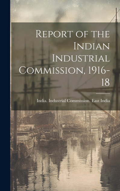 Report of the Indian Industrial Commission, 1916-18 Report of the Indian Industrial Commission, 1916-18