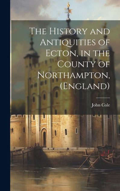 The History and Antiquities of Ecton, in the County of Northampton, (England) The History and Antiquities of Ecton, in the County of Northampton, (England)
