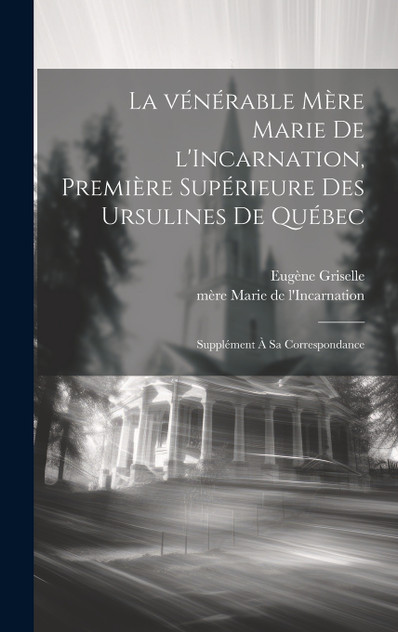 La vénérable Mère Marie de l'Incarnation, première supérieure des Ursulines de Québec; supplément à sa correspondance La vénérable Mère Marie de l'Incarnation, première supérieure des Ursulines de Québec; supplément à sa correspondance