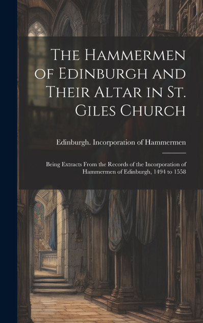 The Hammermen of Edinburgh and Their Altar in St. Giles Church; Being Extracts From the Records of the Incorporation of Hammermen of Edinburgh, 1494 to 1558