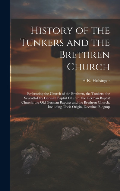 History of the Tunkers and the Brethren Church; Embracing the Church of the Brethren, the Tunkers, the Seventh-Day German Baptist Church, the German Baptist Church, the Old German Baptists and the Brethren Church, Including Their Origin, Doctrine, B History of the Tunkers and the Brethren Church; Embracing the Church of the Brethren, the Tunkers, the Seventh-Day German Baptist Church, the German Baptist Church, the Old German Baptists and the Brethren Church, Including Their Origin, Doctrine, B