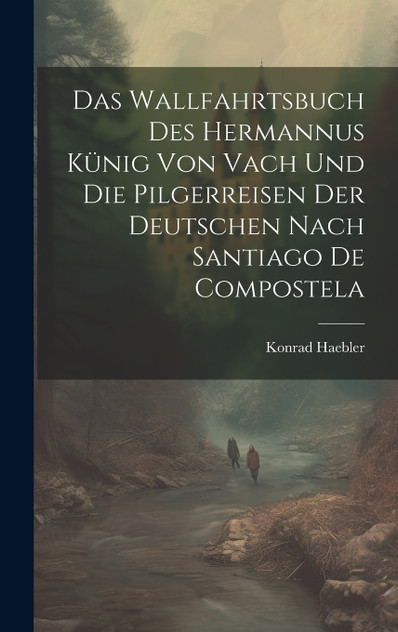 Das Wallfahrtsbuch des Hermannus Künig von Vach und die Pilgerreisen der Deutschen nach Santiago de Compostela Das Wallfahrtsbuch des Hermannus Künig von Vach und die Pilgerreisen der Deutschen nach Santiago de Compostela