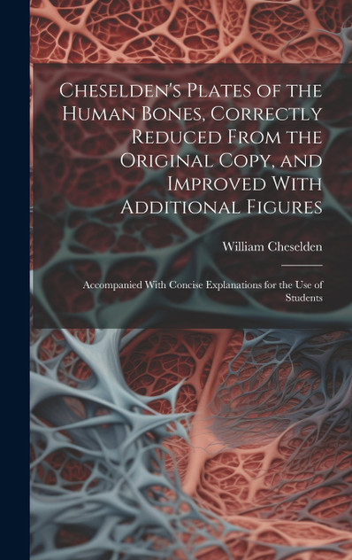 Cheselden's Plates of the Human Bones, Correctly Reduced From the Original Copy, and Improved With Additional Figures; Accompanied With Concise Explanations for the use of Students