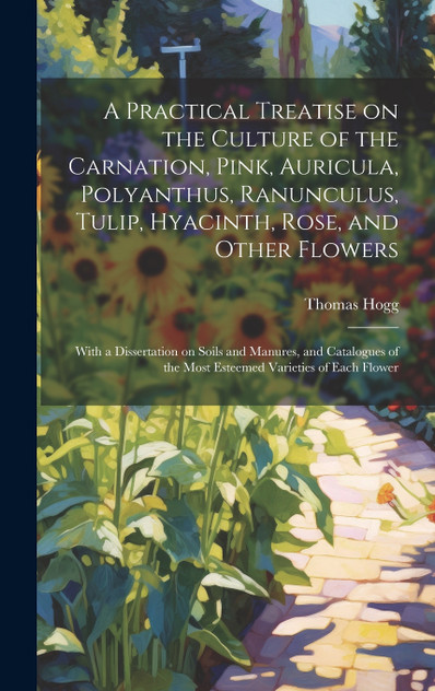 A Practical Treatise on the Culture of the Carnation, Pink, Auricula, Polyanthus, Ranunculus, Tulip, Hyacinth, Rose, and Other Flowers A Practical Treatise on the Culture of the Carnation, Pink, Auricula, Polyanthus, Ranunculus, Tulip, Hyacinth, Rose, and Other Flowers
