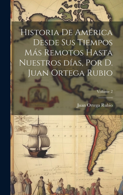 Historia de América desde sus tiempos más remotos hasta nuestros días, por D. Juan Ortega Rubio; Volume 2 Historia de América desde sus tiempos más remotos hasta nuestros días, por D. Juan Ortega Rubio; Volume 2