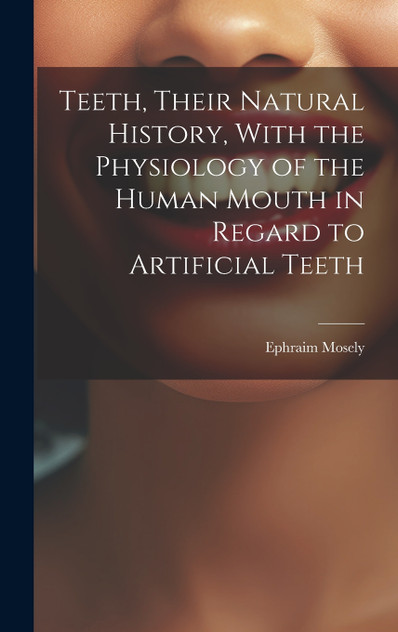 Teeth, Their Natural History, With the Physiology of the Human Mouth in Regard to Artificial Teeth Teeth, Their Natural History, With the Physiology of the Human Mouth in Regard to Artificial Teeth