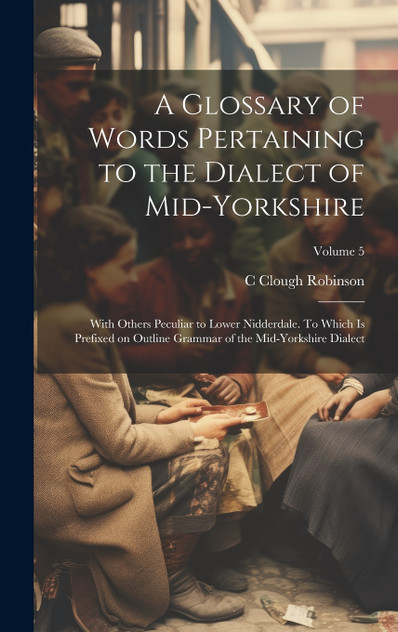 A Glossary of Words Pertaining to the Dialect of Mid-Yorkshire; With Others Peculiar to Lower Nidderdale. To Which is Prefixed on Outline Grammar of the Mid-Yorkshire Dialect; Volume 5
