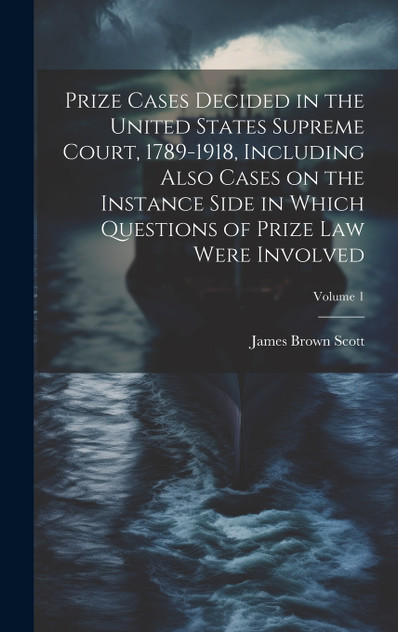 Prize Cases Decided in the United States Supreme Court, 1789-1918, Including Also Cases on the Instance Side in Which Questions of Prize Law Were Involved; Volume 1 Prize Cases Decided in the United States Supreme Court, 1789-1918, Including Also Cases on the Instance Side in Which Questions of Prize Law Were Involved; Volume 1