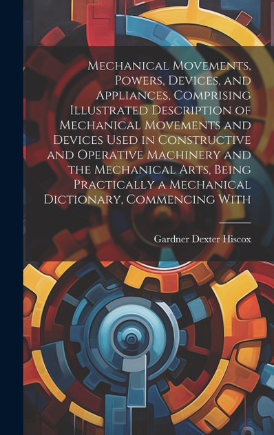 Mechanical Movements, Powers, Devices, and Appliances, Comprising Illustrated Description of Mechanical Movements and Devices Used in Constructive and Operative Machinery and the Mechanical Arts, Being Practically a Mechanical Dictionary, Commencing