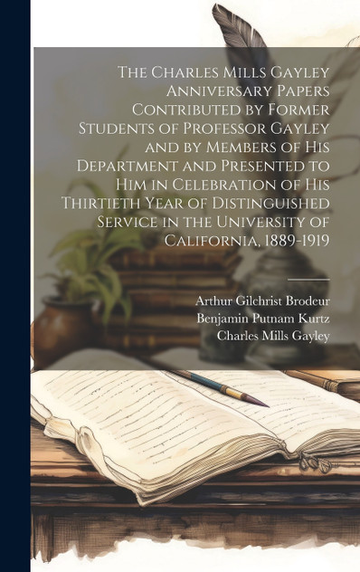 The Charles Mills Gayley Anniversary Papers Contributed by Former Students of Professor Gayley and by Members of his Department and Presented to him in Celebration of his Thirtieth Year of Distinguished Service in the University of California, 1889-