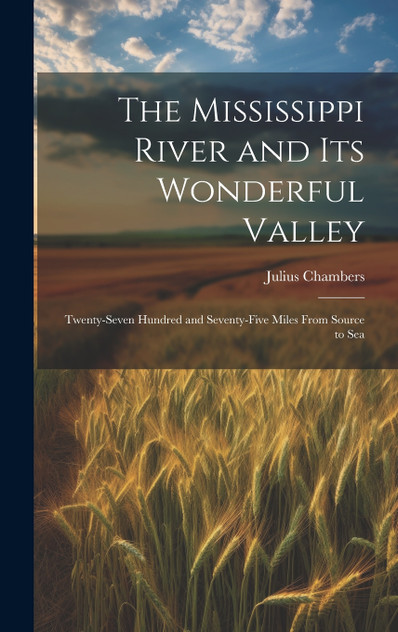 The Mississippi River and its Wonderful Valley; Twenty-seven Hundred and Seventy-five Miles From Source to Sea The Mississippi River and its Wonderful Valley; Twenty-seven Hundred and Seventy-five Miles From Source to Sea