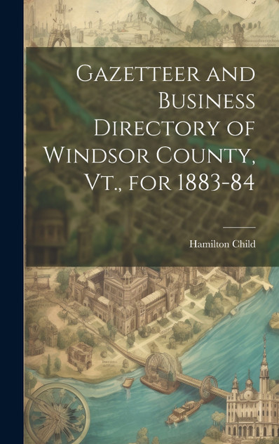 Gazetteer and Business Directory of Windsor County, Vt., for 1883-84 Gazetteer and Business Directory of Windsor County, Vt., for 1883-84