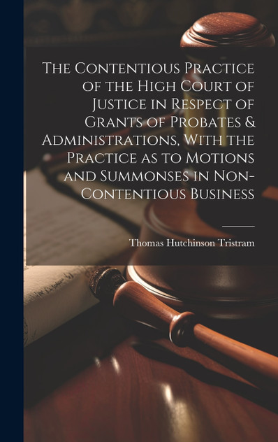 The Contentious Practice of the High Court of Justice in Respect of Grants of Probates & Administrations, With the Practice as to Motions and Summonses in Non-contentious Business