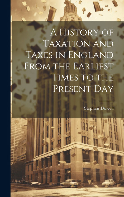 A History of Taxation and Taxes in England From the Earliest Times to the Present Day A History of Taxation and Taxes in England From the Earliest Times to the Present Day