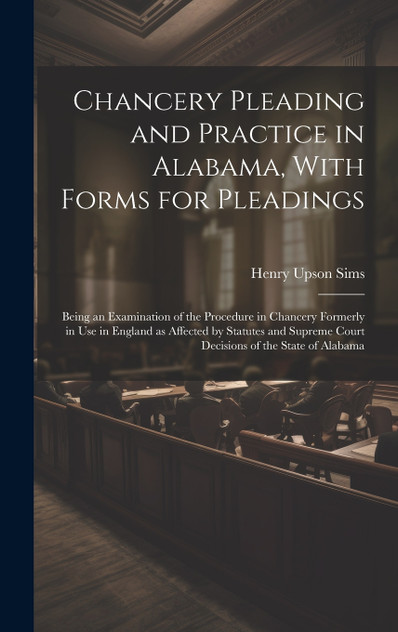 Chancery Pleading and Practice in Alabama, With Forms for Pleadings; Being an Examination of the Procedure in Chancery Formerly in use in England as Affected by Statutes and Supreme Court Decisions of the State of Alabama