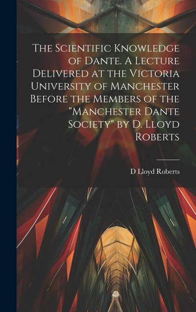 The Scientific Knowledge of Dante. A Lecture Delivered at the Victoria University of Manchester Before the Members of the "Manchester Dante Society" by D. Lloyd Roberts The Scientific Knowledge of Dante. A Lecture Delivered at the Victoria University of Manchester Before the Members of the "Manchester Dante Society" by D. Lloyd Roberts