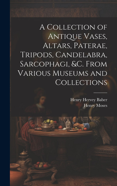 A Collection of Antique Vases, Altars, Paterae, Tripods, Candelabra, Sarcophagi, &c. From Various Museums and Collections A Collection of Antique Vases, Altars, Paterae, Tripods, Candelabra, Sarcophagi, &c. From Various Museums and Collections