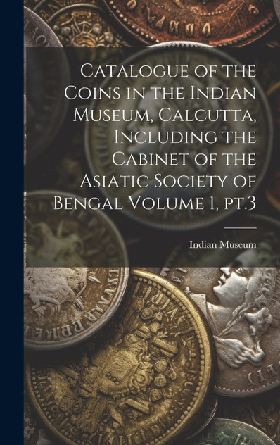Catalogue of the Coins in the Indian Museum, Calcutta, Including the Cabinet of the Asiatic Society of Bengal Volume 1, pt.3 Catalogue of the Coins in the Indian Museum, Calcutta, Including the Cabinet of the Asiatic Society of Bengal Volume 1, pt.3