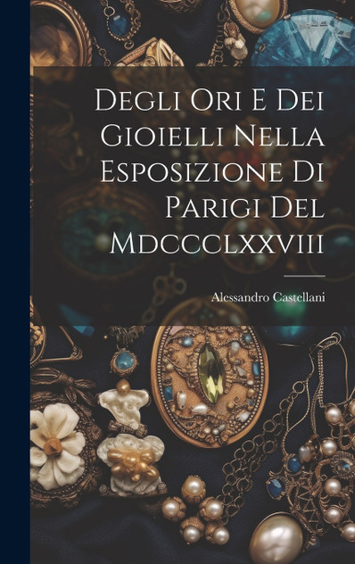 Degli Ori E Dei Gioielli Nella Esposizione Di Parigi Del Mdccclxxviii Degli Ori E Dei Gioielli Nella Esposizione Di Parigi Del Mdccclxxviii