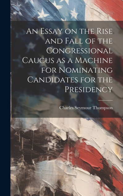 An Essay on the Rise and Fall of the Congressional Caucus as a Machine for Nominating Candidates for the Presidency An Essay on the Rise and Fall of the Congressional Caucus as a Machine for Nominating Candidates for the Presidency