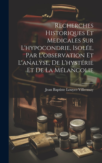Recherches historiques et medicales sur l'hypocondrie, isolée, par l'observation et l'analyse, de l'hystérie et de la mélancolie Recherches historiques et medicales sur l'hypocondrie, isolée, par l'observation et l'analyse, de l'hystérie et de la mélancolie