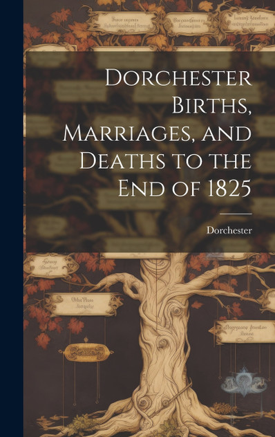 Dorchester Births, Marriages, and Deaths to the end of 1825 Dorchester Births, Marriages, and Deaths to the end of 1825