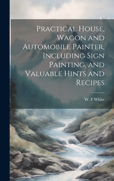 Practical House, Wagon and Automobile Painter, Including Sign Painting, and Valuable Hints and Recipes Practical House, Wagon and Automobile Painter, Including Sign Painting, and Valuable Hints and Recipes