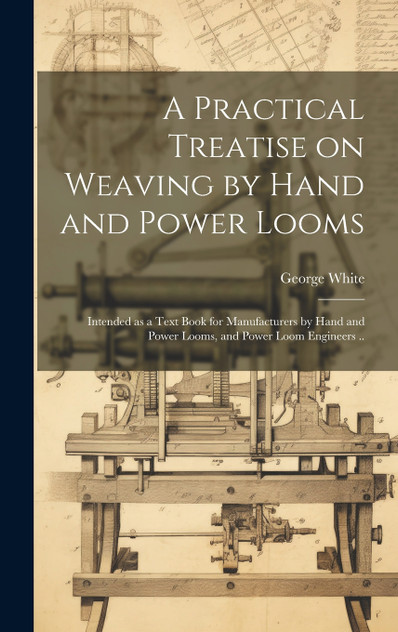 A Practical Treatise on Weaving by Hand and Power Looms; Intended as a Text Book for Manufacturers by Hand and Power Looms, and Power Loom Engineers .. A Practical Treatise on Weaving by Hand and Power Looms; Intended as a Text Book for Manufacturers by Hand and Power Looms, and Power Loom Engineers ..