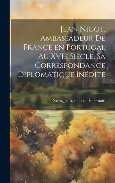 Jean Nicot, ambassadeur de France en Portugal au XVIe siècle, sa correspondance diplomatique inédite Jean Nicot, ambassadeur de France en Portugal au XVIe siècle, sa correspondance diplomatique inédite