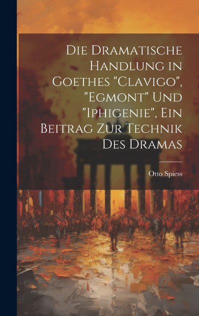 Die dramatische Handlung in Goethes "Clavigo", "Egmont" und "Iphigenie", ein Beitrag zur Technik des Dramas