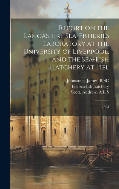 Report on the Lancashire Sea-fisheries Laboratory at the University of Liverpool, and the Sea-fish Hatchery at Piel Report on the Lancashire Sea-fisheries Laboratory at the University of Liverpool, and the Sea-fish Hatchery at Piel
