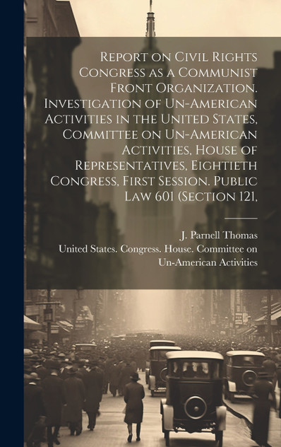 Report on Civil Rights Congress as a Communist Front Organization. Investigation of Un-American Activities in the United States, Committee on Un-American Activities, House of Representatives, Eightieth Congress, First Session. Public law 601 (sectio Report on Civil Rights Congress as a Communist Front Organization. Investigation of Un-American Activities in the United States, Committee on Un-American Activities, House of Representatives, Eightieth Congress, First Session. Public law 601 (sectio