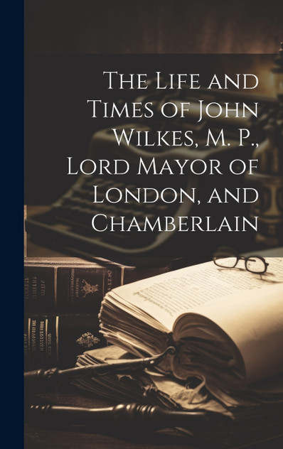The Life and Times of John Wilkes, M. P., Lord Mayor of London, and Chamberlain The Life and Times of John Wilkes, M. P., Lord Mayor of London, and Chamberlain