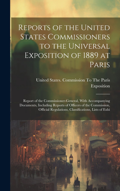 Reports of the United States Commissioners to the Universal Exposition of 1889 at Paris Reports of the United States Commissioners to the Universal Exposition of 1889 at Paris