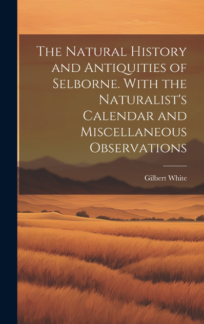 The Natural History and Antiquities of Selborne. With the Naturalist's Calendar and Miscellaneous Observations The Natural History and Antiquities of Selborne. With the Naturalist's Calendar and Miscellaneous Observations