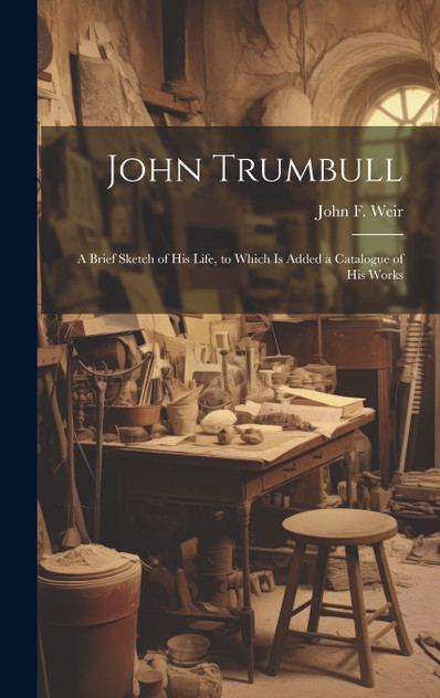 John Trumbull; a Brief Sketch of his Life, to Which is Added a Catalogue of his Works John Trumbull; a Brief Sketch of his Life, to Which is Added a Catalogue of his Works