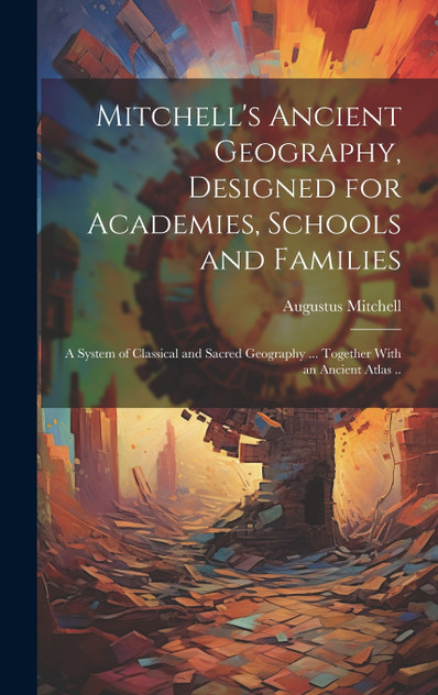 Mitchell's Ancient Geography, Designed for Academies, Schools and Families; a System of Classical and Sacred Geography ... Together With an Ancient Atlas ..