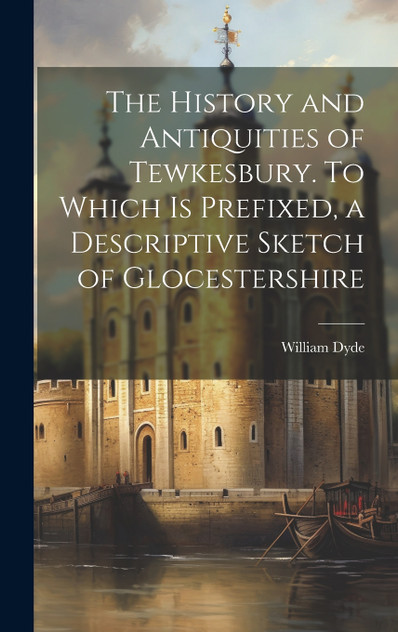The History and Antiquities of Tewkesbury. To Which is Prefixed, a Descriptive Sketch of Glocestershire The History and Antiquities of Tewkesbury. To Which is Prefixed, a Descriptive Sketch of Glocestershire