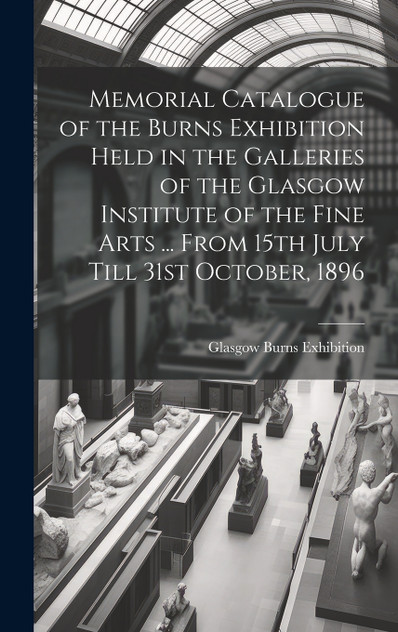 Memorial Catalogue of the Burns Exhibition Held in the Galleries of the Glasgow Institute of the Fine Arts ... From 15th July Till 31st October, 1896