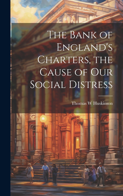 The Bank of England's Charters, the Cause of our Social Distress The Bank of England's Charters, the Cause of our Social Distress