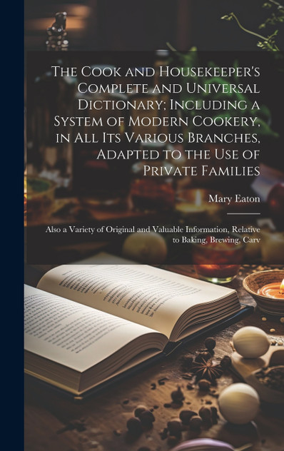 The Cook and Housekeeper's Complete and Universal Dictionary; Including a System of Modern Cookery, in all its Various Branches, Adapted to the use of Private Families The Cook and Housekeeper's Complete and Universal Dictionary; Including a System of Modern Cookery, in all its Various Branches, Adapted to the use of Private Families