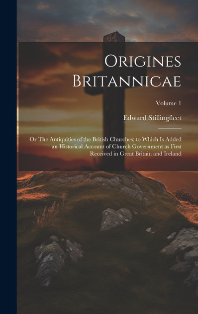 Origines Britannicae; or The Antiquities of the British Churches; to Which is Added an Historical Account of Church Government as First Received in Great Britain and Ireland; Volume 1 Origines Britannicae; or The Antiquities of the British Churches; to Which is Added an Historical Account of Church Government as First Received in Great Britain and Ireland; Volume 1