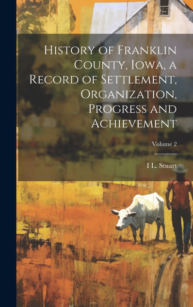 History of Franklin County, Iowa, a Record of Settlement, Organization, Progress and Achievement; Volume 2 History of Franklin County, Iowa, a Record of Settlement, Organization, Progress and Achievement; Volume 2