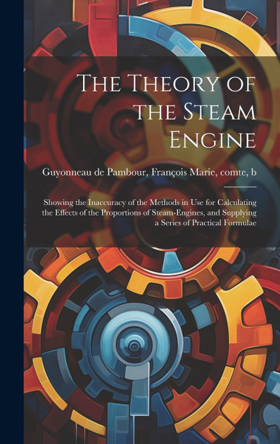 The Theory of the Steam Engine; Showing the Inaccuracy of the Methods in use for Calculating the Effects of the Proportions of Steam-engines, and Supplying a Series of Practical Formulae
