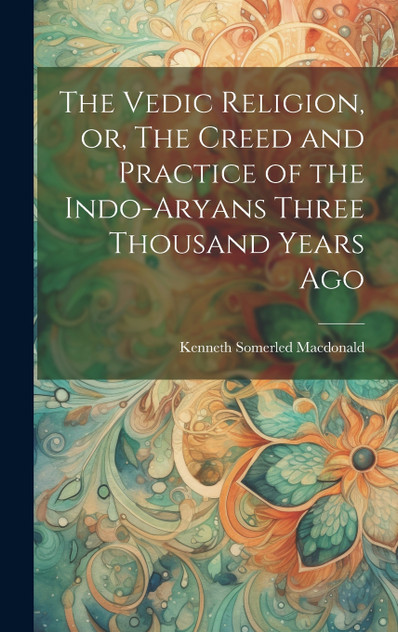 The Vedic Religion, or, The Creed and Practice of the Indo-Aryans Three Thousand Years Ago The Vedic Religion, or, The Creed and Practice of the Indo-Aryans Three Thousand Years Ago