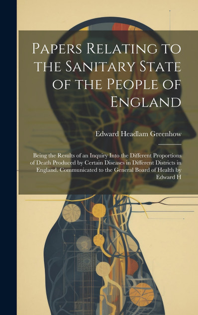 Papers Relating to the Sanitary State of the People of England; Being the Results of an Inquiry Into the Different Proportions of Death Produced by Certain Diseases in Different Districts in England. Communicated to the General Board of Health by Ed Papers Relating to the Sanitary State of the People of England; Being the Results of an Inquiry Into the Different Proportions of Death Produced by Certain Diseases in Different Districts in England. Communicated to the General Board of Health by Ed