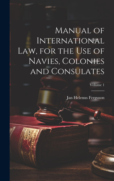 Manual of International law, for the use of Navies, Colonies and Consulates; Volume 1 Manual of International law, for the use of Navies, Colonies and Consulates; Volume 1