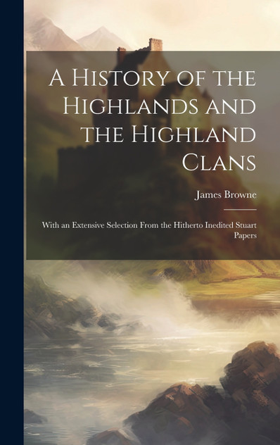 A History of the Highlands and the Highland Clans; With an Extensive Selection From the Hitherto Inedited Stuart Papers A History of the Highlands and the Highland Clans; With an Extensive Selection From the Hitherto Inedited Stuart Papers
