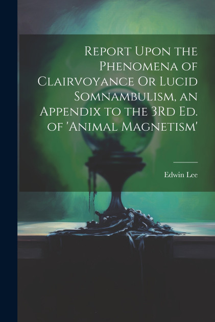 Report Upon the Phenomena of Clairvoyance Or Lucid Somnambulism, an Appendix to the 3Rd Ed. of 'animal Magnetism' Report Upon the Phenomena of Clairvoyance Or Lucid Somnambulism, an Appendix to the 3Rd Ed. of 'animal Magnetism'